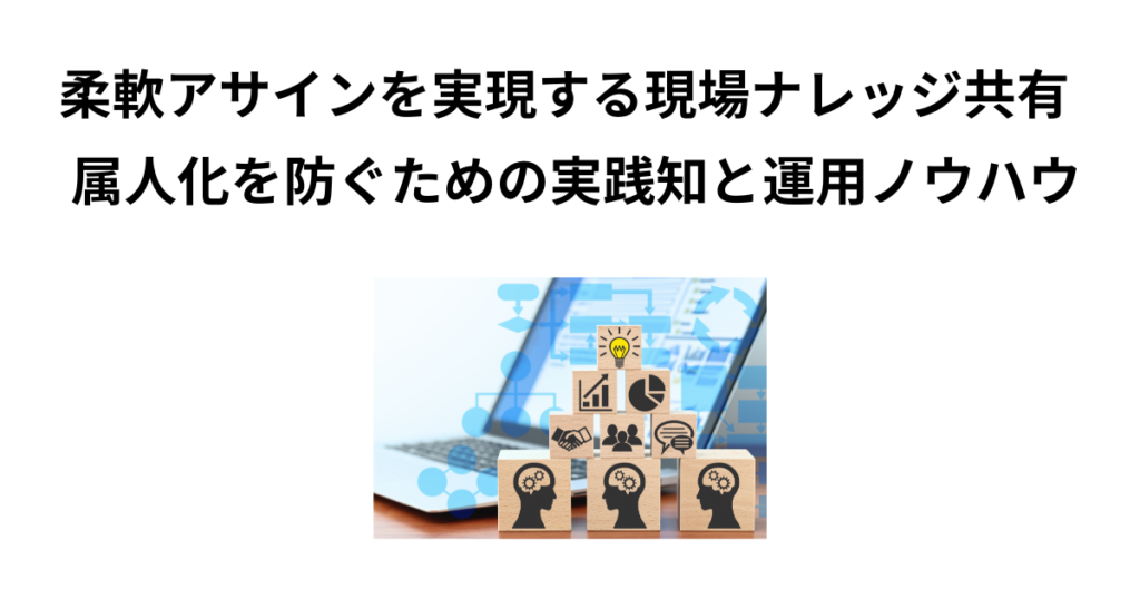 柔軟アサインを実現する現場ナレッジ共有 ─ 属人化を防ぐための実践知と運用ノウハウ